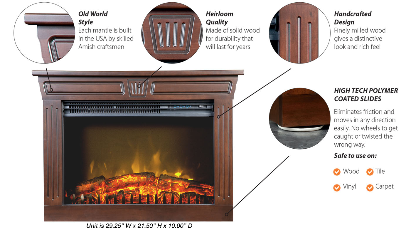 Old World Style: Each mantle is built in the USA by skilled Amish craftsmen; Heirloom Quality: Made of solid wood for durability that will last for years; Handcrafted Design: Finely milled wood gives a distinctive look and rich feel; High Tech Polymer Coated Slides: Eliminates friction and moves in any direction easily. No wheels to get caught or twisted the wrong way.