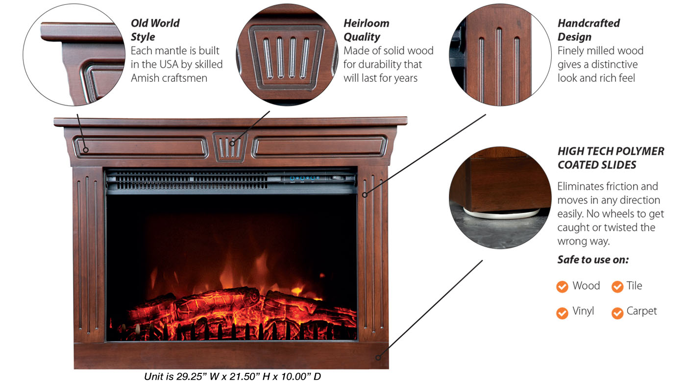 Old World Style: Each mantle is built in the USA by skilled Amish craftsmen; Heirloom Quality: Made of solid wood for durability that will last for years; Handcrafted Design: Finely milled wood gives a distinctive look and rich feel; High Tech Polymer Coated Slides: Eliminates friction and moves in any direction easily. No wheels to get caught or twisted the wrong way.